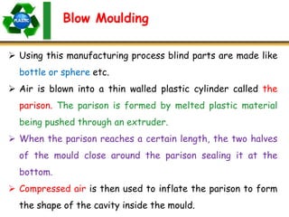 Blow Moulding
 Using this manufacturing process blind parts are made like
bottle or sphere etc.
 Air is blown into a thin walled plastic cylinder called the
parison. The parison is formed by melted plastic material
being pushed through an extruder.
 When the parison reaches a certain length, the two halves
of the mould close around the parison sealing it at the
bottom.
 Compressed air is then used to inflate the parison to form
the shape of the cavity inside the mould.
 