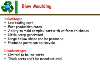 Blow Moulding
Advantages
 Low tooling cost
 Fast production rates
 Ability to mold complex part with uniform thickness
 Little scrap generated
 Large hollow shape can be produced
 Produced parts can be recycle
Disadvantages
 Limited to hollow parts
 Thick parts can’t be manufactured
 