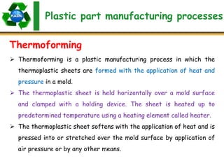 Plastic part manufacturing processes
Thermoforming
 Thermoforming is a plastic manufacturing process in which the
thermoplastic sheets are formed with the application of heat and
pressure in a mold.
 The thermoplastic sheet is held horizontally over a mold surface
and clamped with a holding device. The sheet is heated up to
predetermined temperature using a heating element called heater.
 The thermoplastic sheet softens with the application of heat and is
pressed into or stretched over the mold surface by application of
air pressure or by any other means.
 