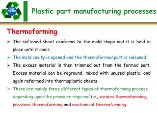 Plastic part manufacturing processes
Thermoforming
 The softened sheet conforms to the mold shape and it is held in
place until it cools.
 The mold cavity is opened and the thermoformed part is released.
 The excess material is then trimmed out from the formed part.
Excess material can be reground, mixed with unused plastic, and
again reformed into thermoplastic sheets.
 There are mainly three different types of thermoforming process
depending upon the pressure required i.e., vacuum thermoforming,
pressure thermoforming and mechanical thermoforming.
 