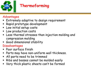 Thermoforming
Advantages
 Extremely adaptive to design requirement
 Rapid prototype development
 Low initial setup costs
 Low production costs
 Less thermal stresses than injection molding and
compression molding
 Good dimensional stability
Disadvantages
 Poor surface finish
 Parts may have non-uniform wall thickness.
 All parts need to be trimmed
 Ribs and bosses cannot be molded easily
 Very thick plastic sheets can’t be formed
 