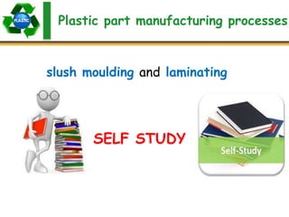 Plastic part manufacturing processes
slush moulding and laminating
SELF STUDY
 