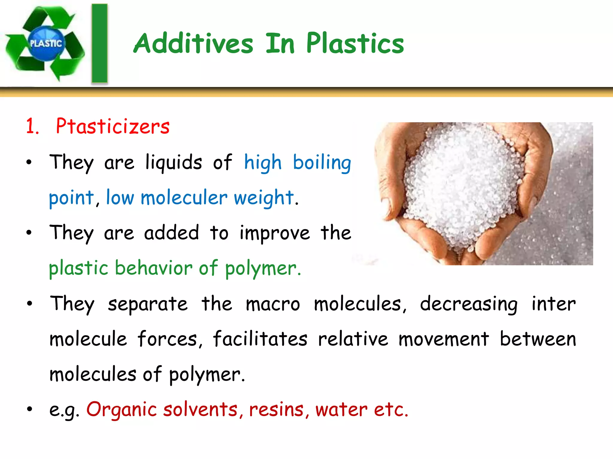 Additives In Plastics
1. Ptasticizers
• They are liquids of high boiling
point, low moleculer weight.
• They are added to improve the
plastic behavior of polymer.
• They separate the macro molecules, decreasing inter
molecule forces, facilitates relative movement between
molecules of polymer.
• e.g. Organic solvents, resins, water etc.
 