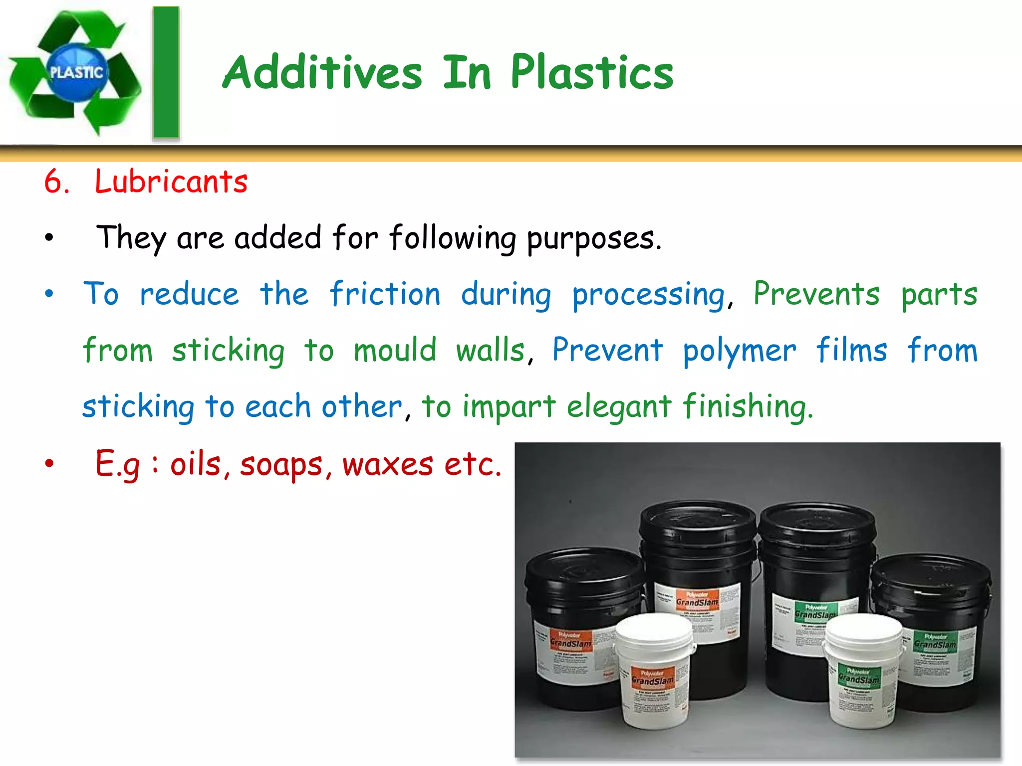 Additives In Plastics
6. Lubricants
• They are added for following purposes.
• To reduce the friction during processing, Prevents parts
from sticking to mould walls, Prevent polymer films from
sticking to each other, to impart elegant finishing.
• E.g : oils, soaps, waxes etc.
 