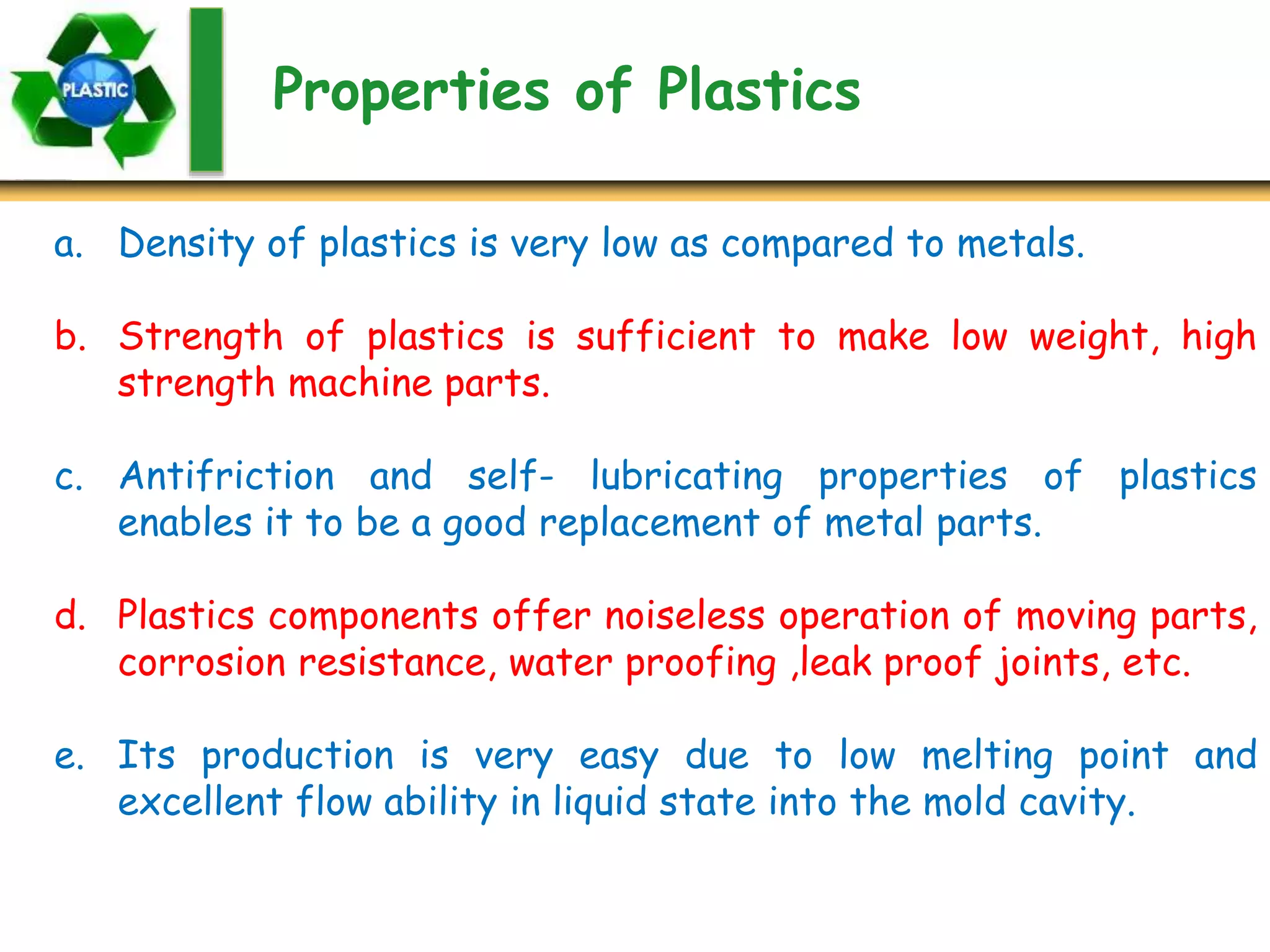 Properties of Plastics
a. Density of plastics is very low as compared to metals.
b. Strength of plastics is sufficient to make low weight, high
strength machine parts.
c. Antifriction and self- lubricating properties of plastics
enables it to be a good replacement of metal parts.
d. Plastics components offer noiseless operation of moving parts,
corrosion resistance, water proofing ,leak proof joints, etc.
e. Its production is very easy due to low melting point and
excellent flow ability in liquid state into the mold cavity.
 
