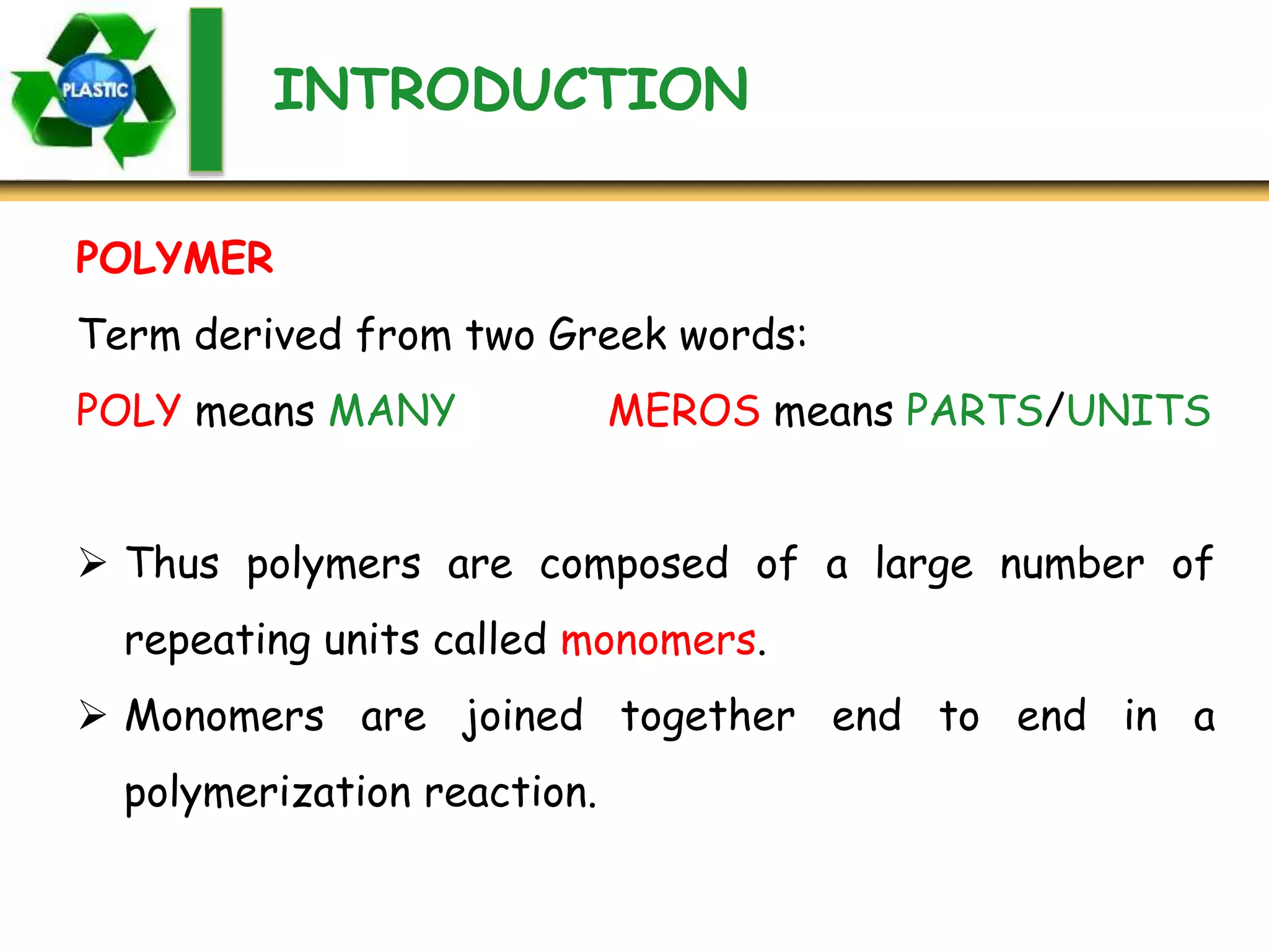 INTRODUCTION
Term derived from two Greek words:
POLY means MANY MEROS means PARTS/UNITS
 Thus polymers are composed of a large number of
repeating units called monomers.
 Monomers are joined together end to end in a
polymerization reaction.
POLYMER
 