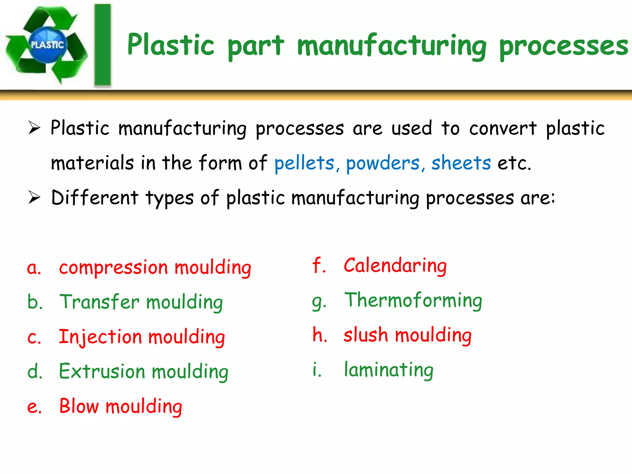 Plastic part manufacturing processes
 Plastic manufacturing processes are used to convert plastic
materials in the form of pellets, powders, sheets etc.
 Different types of plastic manufacturing processes are:
a. compression moulding
b. Transfer moulding
c. Injection moulding
d. Extrusion moulding
e. Blow moulding
f. Calendaring
g. Thermoforming
h. slush moulding
i. laminating
 