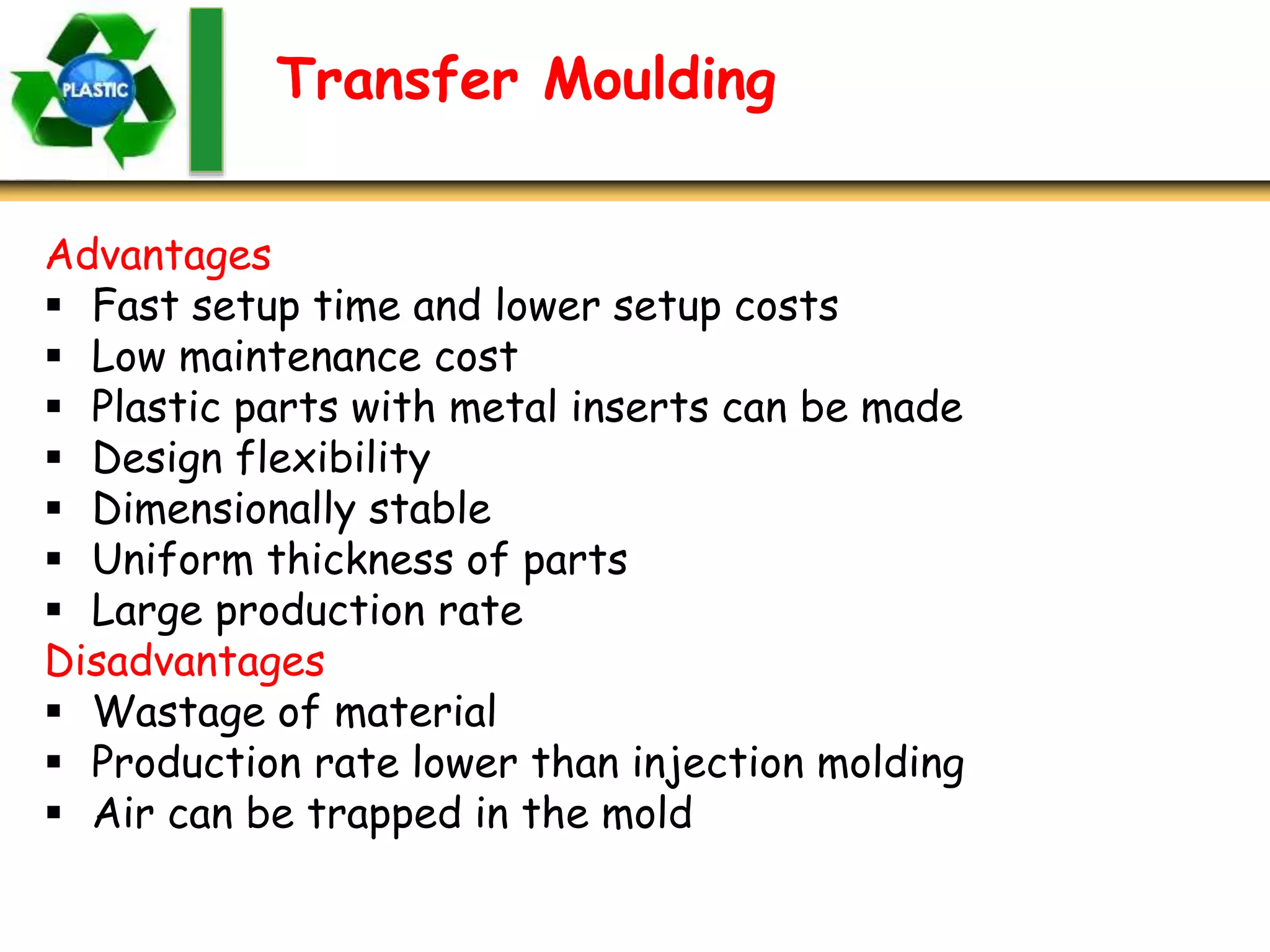 Transfer Moulding
Advantages
 Fast setup time and lower setup costs
 Low maintenance cost
 Plastic parts with metal inserts can be made
 Design flexibility
 Dimensionally stable
 Uniform thickness of parts
 Large production rate
Disadvantages
 Wastage of material
 Production rate lower than injection molding
 Air can be trapped in the mold
 