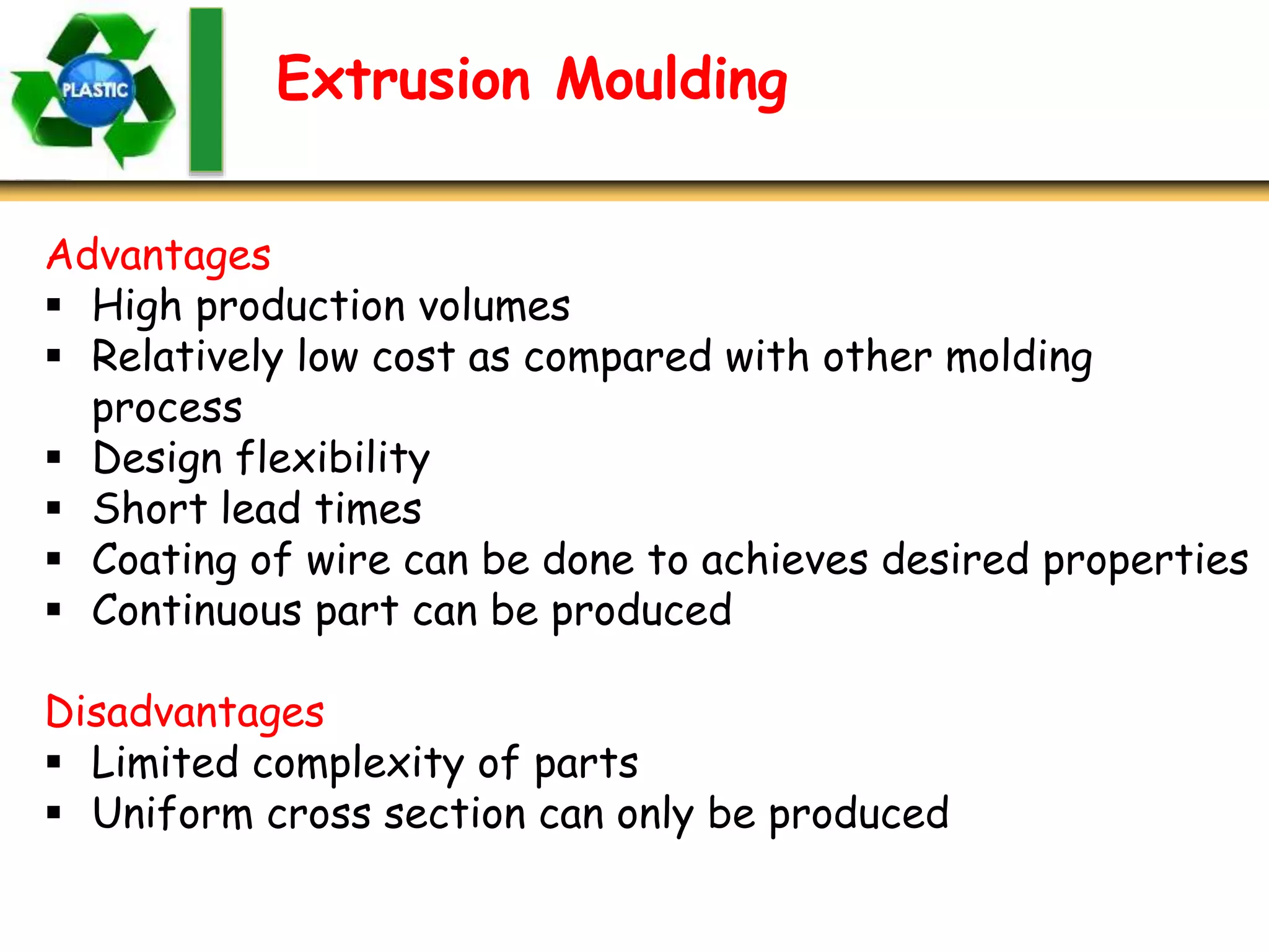 Extrusion Moulding
Advantages
 High production volumes
 Relatively low cost as compared with other molding
process
 Design flexibility
 Short lead times
 Coating of wire can be done to achieves desired properties
 Continuous part can be produced
Disadvantages
 Limited complexity of parts
 Uniform cross section can only be produced
 