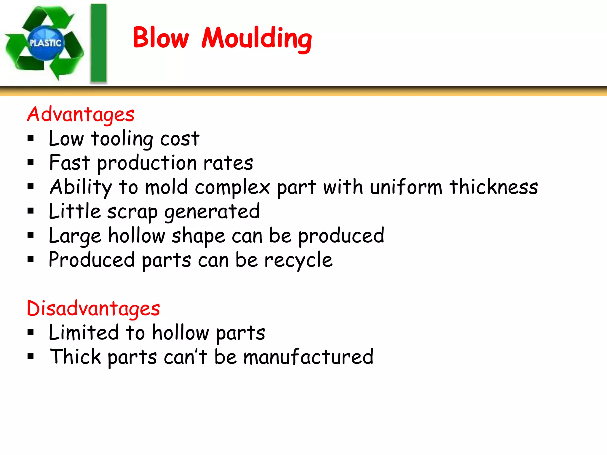 Blow Moulding
Advantages
 Low tooling cost
 Fast production rates
 Ability to mold complex part with uniform thickness
 Little scrap generated
 Large hollow shape can be produced
 Produced parts can be recycle
Disadvantages
 Limited to hollow parts
 Thick parts can’t be manufactured
 