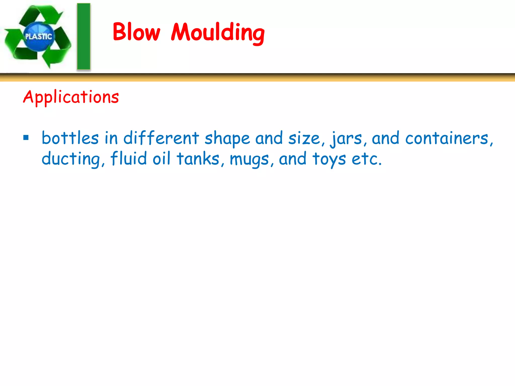 Blow Moulding
Applications
 bottles in different shape and size, jars, and containers,
ducting, fluid oil tanks, mugs, and toys etc.
 