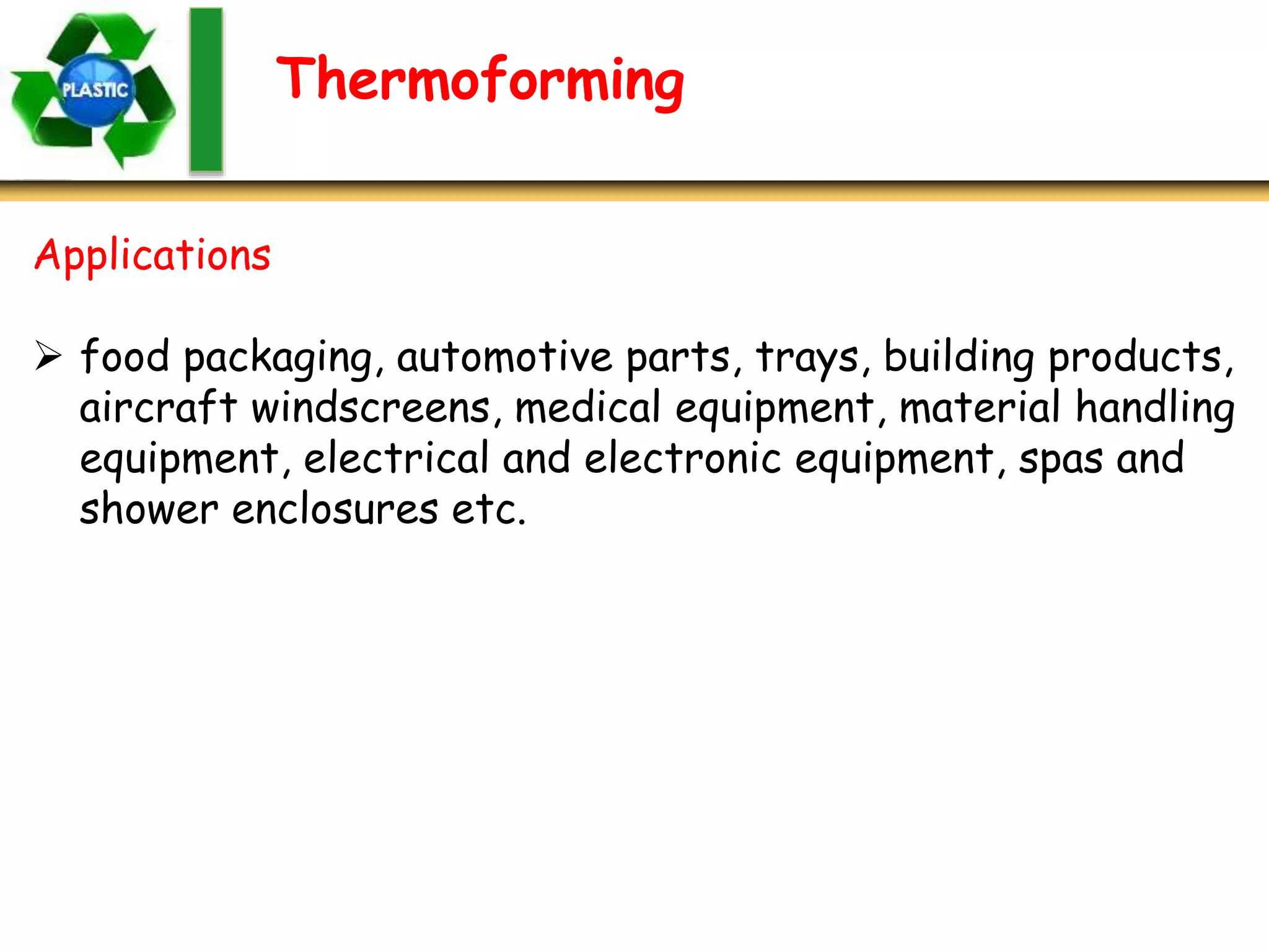 Thermoforming
Applications
 food packaging, automotive parts, trays, building products,
aircraft windscreens, medical equipment, material handling
equipment, electrical and electronic equipment, spas and
shower enclosures etc.
 