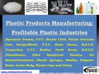 www.entrepreneurindia.co
Plastic Products Manufacturing:
Profitable Plastic Industries
(Spectacle Frames, P.V.C. Rexine Cloth, Plastic Granules
from Scraps/Waste, P.V.C. Hand Gloves, H.D.P.E.
Tarpaulins, P.V.C. Bottles, Tooth Brush, H.D.P.E.
Films/Sheets, Fibre Reinforced Plastics, Pet
Bottles/Containers, Plastic Syringes, Needles, Polyester
Resin, Cooler Body, Plastic Cups and Glass)
 