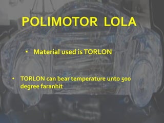 POLIMOTOR LOLA
• Material used isTORLON
• TORLON can bear temperature unto 500
degree faranhit
 