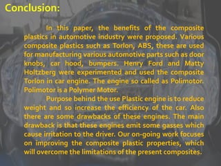 Conclusion:
In this paper, the benefits of the composite
plastics in automotive industry were proposed. Various
composite plastics such as Torlon, ABS, these are used
for manufacturing various automotive parts such as door
knobs, car hood, bumpers. Henry Ford and Matty
Holtzberg were experimented and used the composite
Torlon in car engine. The engine so called as Polimotor.
Polimotor is a Polymer Motor.
Purpose behind the use Plastic engine is to reduce
weight and so increase the efficiency of the car. Also
there are some drawbacks of these engines. The main
drawback is that these engines emit some gasses which
cause irritation to the driver. Our on-going work focuses
on improving the composite plastic properties, which
will overcome the limitations of the present composites.
 