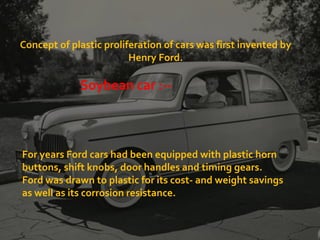 Concept of plastic proliferation of cars was first invented by
Henry Ford.
For years Ford cars had been equipped with plastic horn
buttons, shift knobs, door handles and timing gears.
Ford was drawn to plastic for its cost- and weight savings
as well as its corrosion resistance.
Soybean car :--
 