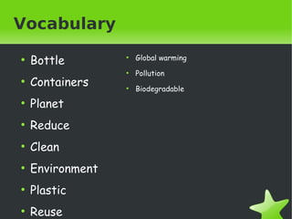 Vocabulary
●

●

Bottle
Containers

●

●

Biodegradable

Environment

●

Pollution

Clean

●

●

Reduce

●

Global warming

Planet

●

●

Plastic

  ●

Reuse

 

 