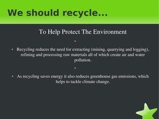 We should recycle...
To Help Protect The Environment
●

●

Recycling reduces the need for extracting (mining, quarrying and logging), 
refining and processing raw materials all of which create air and water 
pollution.
●

●

 

As recycling saves energy it also reduces greenhouse gas emissions, which 
helps to tackle climate change.

 

 