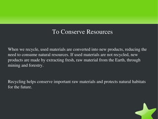 To Conserve Resources
When we recycle, used materials are converted into new products, reducing the 
need to consume natural resources. If used materials are not recycled, new 
products are made by extracting fresh, raw material from the Earth, through 
mining and forestry.

Recycling helps conserve important raw materials and protects natural habitats 
for the future. 

 

 

 