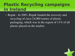 Plastic Recycling campaigns
in Ireland
●

 

Repak ­ In 2003, Repak funded the recovery and 
recycling of circa 24,000 tonnes of plastic 
packaging, which was in the region of 11% of all 
plastic placed on the market.

 

 