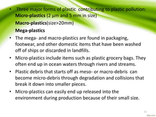 • Three major forms of plastic contributing to plastic pollution:
Micro-plastics (2 µm and 5 mm in size)
Macro-plastics(size>20mm)
Mega-plastics
• The mega- and macro-plastics are found in packaging,
footwear, and other domestic items that have been washed
off of ships or discarded in landfills.
• Micro-plastics include items such as plastic grocery bags. They
often end up in ocean waters through rivers and streams.
• Plastic debris that starts off as meso- or macro-debris can
become micro-debris through degradation and collisions that
break it down into smaller pieces.
• Micro-plastics can easily end up released into the
environment during production because of their small size.
11
 
