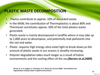 PLASTIC WASTE DECOMPOSITION
• Plastics contribute to approx. 10% of discarded waste.
• In the MSW, the contribution of Thermoplastics is about 80% and
Thermoset constitutes approx. 20% of the total plastics waste
generated.
• Plastic waste is mainly decomposed in landfills where it may take up
to 1,000 years to decompose, and potentially leak pollutants into
the soil and water.
• Plastic requires high energy ultra-violet light to break down,so the
amount of plastic waste in our oceans is steadily increasing.
• Polymer degradation takes much longer as a result of haline
environments and the cooling effect of the sea.(Barnes et.al,2009)
Barnes, D. K. A.; Galgani, F.; Thompson, R. C.; Barlaz, M. (14 June 2009). "Accumulation and
fragmentation of plastic debris in global environments".
13
 
