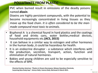 • Bisphenol A is a chemical found in hard plastics and the coatings
of food and drinks cans, water bottles,medical devices,
household equipments etc.(ACS, 2015)
• It can behave in a similar way to estrogen and other hormones
in the human body ,it could be hazardous for health.
• It is an endocrine disruptor - a substance which interferes with
the production, secretion, transport, action, function and
elimination of natural hormones.
• Babies and young children are said to be especially sensitive to
the effects of BPA.
Chemical Society, American. "Plastics In Oceans Decompose, Release Hazardous Chemicals,
Surprising New Study Says". Science Daily. Science Daily. Retrieved 15 March 2015. 14
PVC when burned result in emissions of the deadly poisons
named dioxin.
Dioxins are highly persistent compounds, with the potential to
become increasingly concentrated in living tissues as they
move up the food chain. It is often considered to be the man-
made compound most toxic to animals.
POLLUTANTS FROM PLASTIC
 