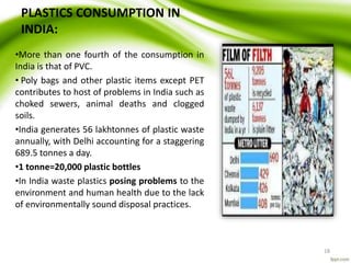 PLASTICS CONSUMPTION IN
INDIA:
•More than one fourth of the consumption in
India is that of PVC.
• Poly bags and other plastic items except PET
contributes to host of problems in India such as
choked sewers, animal deaths and clogged
soils.
•India generates 56 lakhtonnes of plastic waste
annually, with Delhi accounting for a staggering
689.5 tonnes a day.
•1 tonne=20,000 plastic bottles
•In India waste plastics posing problems to the
environment and human health due to the lack
of environmentally sound disposal practices.
18
 