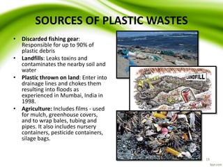 SOURCES OF PLASTIC WASTES
• Discarded fishing gear:
Responsible for up to 90% of
plastic debris
• Landfills: Leaks toxins and
contaminates the nearby soil and
water
• Plastic thrown on land: Enter into
drainage lines and chokes them
resulting into floods as
experienced in Mumbai, India in
1998.
• Agriculture: Includes films - used
for mulch, greenhouse covers,
and to wrap bales, tubing and
pipes. It also includes nursery
containers, pesticide containers,
silage bags.
19
 