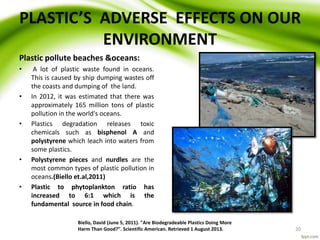 PLASTIC’S ADVERSE EFFECTS ON OUR
ENVIRONMENT
Plastic pollute beaches &oceans:
• A lot of plastic waste found in oceans.
This is caused by ship dumping wastes off
the coasts and dumping of the land.
• In 2012, it was estimated that there was
approximately 165 million tons of plastic
pollution in the world's oceans.
• Plastics degradation releases toxic
chemicals such as bisphenol A and
polystyrene which leach into waters from
some plastics.
• Polystyrene pieces and nurdles are the
most common types of plastic pollution in
oceans.(Biello et.al,2011)
• Plastic to phytoplankton ratio has
increased to 6:1 which is the
fundamental source in food chain.
Biello, David (June 5, 2011). "Are Biodegradeable Plastics Doing More
Harm Than Good?". Scientific American. Retrieved 1 August 2013. 20
 