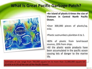 24
What Is Great Pacific Garbage Patch?
•An island of plastic 6 times the size of
Vietnam in Central North Pacific
Ocean.
•Over 300,000 pieces of plastic/sq.
mile.
•Plastic outnumbers plankton 6 to 1.
•80% of plastic from land-based
sources, 20% from ships.
•All the plastic waste products have
been accumulated in the pacific ocean
causing lots of danger to the marine
life.
Estimates of size range from 700,000 square km to more than 15,000,000 square km
(0.41% to 8.1% of the size of the Pacific Ocean).
 