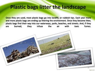 25
Plastic bags litter the landscape
Once they are used, most plastic bags go into landfill, or rubbish tips. Each year more
and more plastic bags are ending up littering the environment. Once they become litter,
plastic bags find their way into our waterways, parks, beaches, and streets. And, if they
are burned, they infuse the air with toxic fumes.
 
