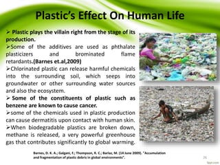 Barnes, D. K. A.; Galgani, F.; Thompson, R. C.; Barlaz, M. (14 June 2009). "Accumulation
and fragmentation of plastic debris in global environments". 26
Plastic’s Effect On Human Life
 Plastic plays the villain right from the stage of its
production.
Some of the additives are used as phthalate
plasticizers and brominated flame
retardants.(Barnes et.al,2009)
Chlorinated plastic can release harmful chemicals
into the surrounding soil, which seeps into
groundwater or other surrounding water sources
and also the ecosystem.
 Some of the constituents of plastic such as
benzene are known to cause cancer.
some of the chemicals used in plastic production
can cause dermatitis upon contact with human skin.
When biodegradable plastics are broken down,
methane is released, a very powerful greenhouse
gas that contributes significantly to global warming.
 
