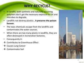 WHY RECYCLE?
• In landfill, both synthetic and naturally occurring
polymers don’t get the necessary exposure to UV and
microbes to degrade.
• Landfills not destroy plastics , it preserve the poison
forever.
• The toxic chemicals escape from the landfills and
contaminates the water sources.
• When there are too many plastic in landfills, they are
often destroyed in incineration factories.
• Consequently it:
 Contributes to Greenhouse Effect
 Causes Lung Cancer
 Contaminates Soil
27
 