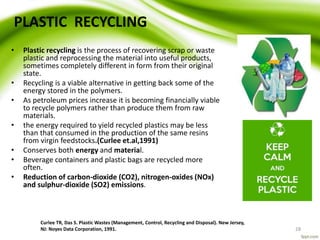 PLASTIC RECYCLING
Curlee TR, Das S. Plastic Wastes (Management, Control, Recycling and Disposal). New Jersey,
NJ: Noyes Data Corporation, 1991. 28
• Plastic recycling is the process of recovering scrap or waste
plastic and reprocessing the material into useful products,
sometimes completely different in form from their original
state.
• Recycling is a viable alternative in getting back some of the
energy stored in the polymers.
• As petroleum prices increase it is becoming financially viable
to recycle polymers rather than produce them from raw
materials.
• the energy required to yield recycled plastics may be less
than that consumed in the production of the same resins
from virgin feedstocks.(Curlee et.al,1991)
• Conserves both energy and material.
• Beverage containers and plastic bags are recycled more
often.
• Reduction of carbon-dioxide (CO2), nitrogen-oxides (NOx)
and sulphur-dioxide (SO2) emissions.
 