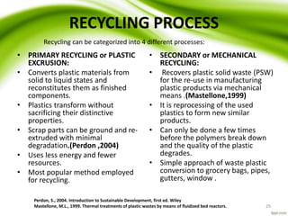 RECYCLING PROCESS
• PRIMARY RECYCLING or PLASTIC
EXCRUSION:
• Converts plastic materials from
solid to liquid states and
reconstitutes them as finished
components.
• Plastics transform without
sacrificing their distinctive
properties.
• Scrap parts can be ground and re-
extruded with minimal
degradation.(Perdon ,2004)
• Uses less energy and fewer
resources.
• Most popular method employed
for recycling.
• SECONDARY or MECHANICAL
RECYCLING:
• Recovers plastic solid waste (PSW)
for the re-use in manufacturing
plastic products via mechanical
means .(Mastellone,1999)
• It is reprocessing of the used
plastics to form new similar
products.
• Can only be done a few times
before the polymers break down
and the quality of the plastic
degrades.
• Simple approach of waste plastic
conversion to grocery bags, pipes,
gutters, window .
Perdon, S., 2004. Introduction to Sustainable Development, first ed. Wiley
Mastellone, M.L., 1999. Thermal treatments of plastic wastes by means of fluidized bed reactors. 29
Recycling can be categorized into 4 different processes:
 