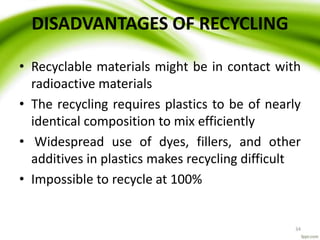 34
DISADVANTAGES OF RECYCLING
• Recyclable materials might be in contact with
radioactive materials
• The recycling requires plastics to be of nearly
identical composition to mix efficiently
• Widespread use of dyes, fillers, and other
additives in plastics makes recycling difficult
• Impossible to recycle at 100%
 