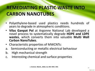 REMEDIATING PLASTIC WASTE INTO
CARBON NANOTUBES
• Polyethylene-based used plastics needs hundreds of
years to degrade in atmospheric conditions.
• Vilas Ganpat Pol at Argonne National Lab developed a
novel process to systematically degrade HDPE and LDPE
wastes, which converts them into valuable Multi Wall
Carbon NanoTubes.
• Characteristic properties of MWCNTs:
a. Semiconducting or metallic electrical behaviour
b. High mechanical strength
c. Interesting chemical and surface properties
J. Environ. Monit., 2010, 12, 455–459 | 455
36
 