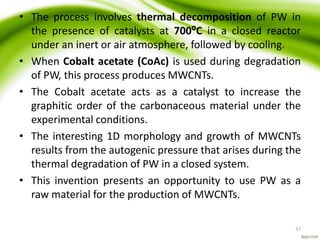 • The process involves thermal decomposition of PW in
the presence of catalysts at 700⁰C in a closed reactor
under an inert or air atmosphere, followed by cooling.
• When Cobalt acetate (CoAc) is used during degradation
of PW, this process produces MWCNTs.
• The Cobalt acetate acts as a catalyst to increase the
graphitic order of the carbonaceous material under the
experimental conditions.
• The interesting 1D morphology and growth of MWCNTs
results from the autogenic pressure that arises during the
thermal degradation of PW in a closed system.
• This invention presents an opportunity to use PW as a
raw material for the production of MWCNTs.
37
 