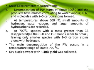 • Mass Spectrometer measurements:
a. Decomposition of PW starts at about 300⁰C and the
products have masses correlating to water vapour, CO2,
and molecules with 2–5 carbon atoms formed.
b. At temperatures above 600 ⁰C, small amounts of
hydrogen, water vapour, and larger amounts of
hydrocarbons are recorded.
c. At 700⁰C, species with a mass greater than 36
disappeared(all the C–H and C–C bonds seem to break),
leaving only smaller species with 1–3 carbon atoms
along with hydrogen.
• The main decomposition of the PW occurs in a
temperature range of 600 to 700 ⁰C.
• Dry black powder with ∼40% yield was collected.
39
 