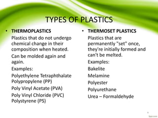 TYPES OF PLASTICS
• THERMOPLASTICS
Plastics that do not undergo
chemical change in their
composition when heated.
Can be molded again and
again.
Examples:
Polyethylene Tetraphthalate
Polypropylene (PP)
Poly Vinyl Acetate (PVA)
Poly Vinyl Chloride (PVC)
Polystyrene (PS)
• THERMOSET PLASTICS
Plastics that are
permanently "set" once,
they're initially formed and
can't be melted.
Examples:
Bakelite
Melamine
Polyester
Polyurethane
Urea – Formaldehyde
4
 