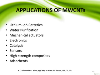 APPLICATIONS OF MWCNTs
• Lithium Ion Batteries
• Water Purification
• Mechanical actuators
• Electronics
• Catalysis
• Sensors
• High-strength composites
• Adsorbents
A. C. Dillon and M. J. Heben, Appl. Phys. A: Mater. Sci. Process., 2001, 72, 133.
42
 