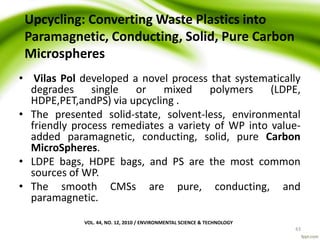 Upcycling: Converting Waste Plastics into
Paramagnetic, Conducting, Solid, Pure Carbon
Microspheres
• Vilas Pol developed a novel process that systematically
degrades single or mixed polymers (LDPE,
HDPE,PET,andPS) via upcycling .
• The presented solid-state, solvent-less, environmental
friendly process remediates a variety of WP into value-
added paramagnetic, conducting, solid, pure Carbon
MicroSpheres.
• LDPE bags, HDPE bags, and PS are the most common
sources of WP.
• The smooth CMSs are pure, conducting, and
paramagnetic.
VOL. 44, NO. 12, 2010 / ENVIRONMENTAL SCIENCE & TECHNOLOGY
43
 