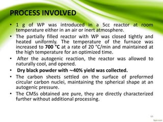 PROCESS INVOLVED
• 1 g of WP was introduced in a 5cc reactor at room
temperature either in an air or inert atmosphere.
• The partially filled reactor with WP was closed tightly and
heated uniformly. The temperature of the furnace was
increased to 700 °C at a rate of 20 °C/min and maintained at
the high temperature for an optimized time.
• After the autogenic reaction, the reactor was allowed to
naturally cool, and opened.
• Dry black powder with ∼40% yield was collected.
• The carbon sheets settled on the surface of preformed
circular carbon nuclei, maintaining the spherical shape at an
autogenic pressure.
• The CMSs obtained are pure, they are directly characterized
further without additional processing.
44
 