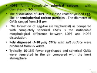 • HDPE forms completely spherical carbons with
diameters of 3-5 μm.
• The dissociation of LDPE in a closed reactor yielded egg-
like or semispherical carbon particles . The diameter of
CMSs ranged from 3-5 μm.
• The formation of egg-like (semispherical) as compared
with completely spherical CMSs is the noticeable
morphological difference between LDPE and HDPE
dissociation.
• Poly dispersed (4-10 μm) CMSs with soft surface were
produced from PS waste.
• Typically, 10-15% fewer egg-shaped and spherical CMSs
were generated in the air compared with the inert
atmosphere.
45
 