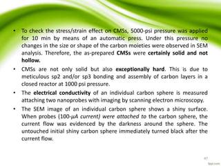• To check the stress/strain effect on CMSs, 5000-psi pressure was applied
for 10 min by means of an automatic press. Under this pressure no
changes in the size or shape of the carbon moieties were observed in SEM
analysis. Therefore, the as-prepared CMSs were certainly solid and not
hollow.
• CMSs are not only solid but also exceptionally hard. This is due to
meticulous sp2 and/or sp3 bonding and assembly of carbon layers in a
closed reactor at 1000 psi pressure.
• The electrical conductivity of an individual carbon sphere is measured
attaching two nanoprobes with imaging by scanning electron microscopy.
• The SEM image of an individual carbon sphere shows a shiny surface.
When probes (100-μA current) were attached to the carbon sphere, the
current flow was evidenced by the darkness around the sphere. The
untouched initial shiny carbon sphere immediately turned black after the
current flow.
47
 