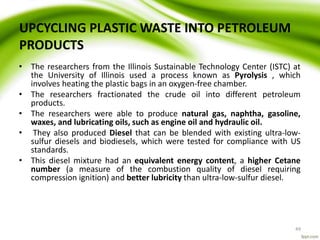 UPCYCLING PLASTIC WASTE INTO PETROLEUM
PRODUCTS
• The researchers from the Illinois Sustainable Technology Center (ISTC) at
the University of Illinois used a process known as Pyrolysis , which
involves heating the plastic bags in an oxygen-free chamber.
• The researchers fractionated the crude oil into different petroleum
products.
• The researchers were able to produce natural gas, naphtha, gasoline,
waxes, and lubricating oils, such as engine oil and hydraulic oil.
• They also produced Diesel that can be blended with existing ultra-low-
sulfur diesels and biodiesels, which were tested for compliance with US
standards.
• This diesel mixture had an equivalent energy content, a higher Cetane
number (a measure of the combustion quality of diesel requiring
compression ignition) and better lubricity than ultra-low-sulfur diesel.
49
 