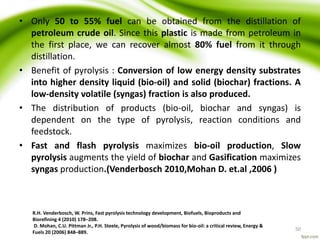 • Only 50 to 55% fuel can be obtained from the distillation of
petroleum crude oil. Since this plastic is made from petroleum in
the first place, we can recover almost 80% fuel from it through
distillation.
• Benefit of pyrolysis : Conversion of low energy density substrates
into higher density liquid (bio-oil) and solid (biochar) fractions. A
low-density volatile (syngas) fraction is also produced.
• The distribution of products (bio-oil, biochar and syngas) is
dependent on the type of pyrolysis, reaction conditions and
feedstock.
• Fast and flash pyrolysis maximizes bio-oil production, Slow
pyrolysis augments the yield of biochar and Gasification maximizes
syngas production.(Venderbosch 2010,Mohan D. et.al ,2006 )
R.H. Venderbosch, W. Prins, Fast pyrolysis technology development, Biofuels, Bioproducts and
Biorefining 4 (2010) 178–208.
D. Mohan, C.U. Pittman Jr., P.H. Steele, Pyrolysis of wood/biomass for bio-oil: a critical review, Energy &
Fuels 20 (2006) 848–889.
50
 