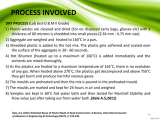 PROCESS INVOLVED
DRY PROCESS (Lab test-D.B.M II Grade)
1) Plastic wastes are cleaned and dried (For ex: disposed carry bags, glasses etc) with a
thickness of 60 microns is shredded into small pieces (2.36 mm - 4.75 mm size).
2) Aggregate are weighed and heated to 160˚C in a pan.
3) Shredded plastic is added to the hot mix. The plastic gets softened and coated over
the surface of the aggregate in 30 - 60 seconds.
4) Hot Bitumen (heated up to a maximum of 160˚C) is added immediately and the
contents are mixed thoroughly.
5) As the plastics are heated to a maximum temperature of 165˚C, there is no evolution
of any gas. When heated above 270˚C, the plastics get decomposed and above 750˚C
they get burnt and produce harmful noxious gases.
6) The moulds are preheated and then the mix is poured in the preheated mould.
7) The moulds are marked and kept for 24 hours in air and weighed.
8) Samples are kept in 60˚C hot water bath and then tested for Marshall Stability and
Flow value just after taking out from water bath .(Bale A.S,2011)
.
Bale, A.S. (2011) Potential Reuse of Plastic Waste in Road Construction: A Review. International Journal
of Advances in Engineering & Technology (IJAET), 2, 233-236.
54
 