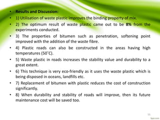 • Results and Discussion:
• 1) Utilisation of waste plastic improves the binding property of mix.
• 2) The optimum result of waste plastic came out to be 8% from the
experiments conducted.
• 3) The properties of bitumen such as penetration, softening point
improved with the addition of the waste fibre.
• 4) Plastic roads can also be constructed in the areas having high
temperatures (50˚C).
• 5) Waste plastic in roads increases the stability value and durability to a
great extent.
• 6) This technique is very eco-friendly as it uses the waste plastic which is
being disposed in oceans, landfills etc.
• 7) Replacement of bitumen with plastic reduces the cost of construction
significantly.
• 8) When durability and stability of roads will improve, then its future
maintenance cost will be saved too.
55
 